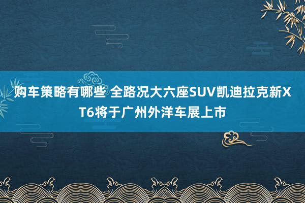 购车策略有哪些 全路况大六座SUV凯迪拉克新XT6将于广州外洋车展上市