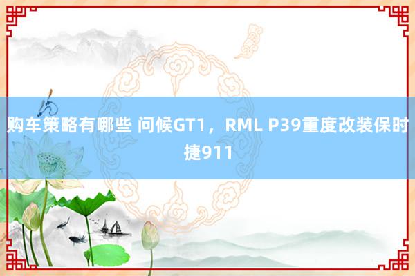 购车策略有哪些 问候GT1，RML P39重度改装保时捷911