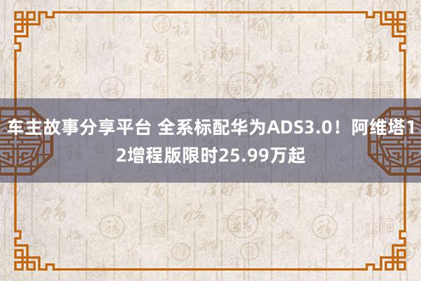 车主故事分享平台 全系标配华为ADS3.0！阿维塔12增程版限时25.99万起