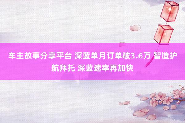 车主故事分享平台 深蓝单月订单破3.6万 智造护航拜托 深蓝速率再加快