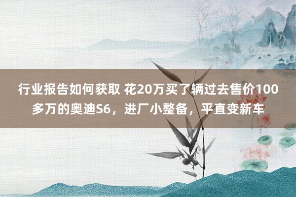 行业报告如何获取 花20万买了辆过去售价100多万的奥迪S6，进厂小整备，平直变新车