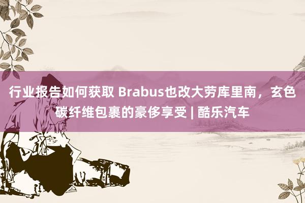 行业报告如何获取 Brabus也改大劳库里南，玄色碳纤维包裹的豪侈享受 | 酷乐汽车