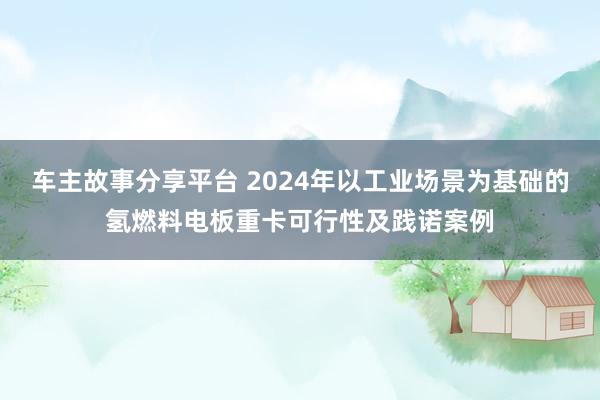 车主故事分享平台 2024年以工业场景为基础的氢燃料电板重卡可行性及践诺案例