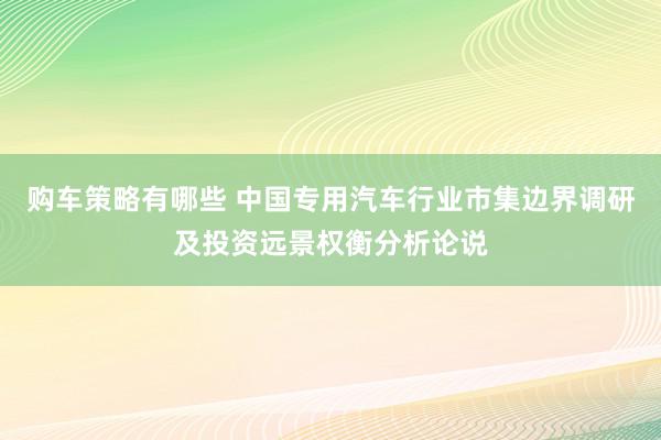 购车策略有哪些 中国专用汽车行业市集边界调研及投资远景权衡分析论说