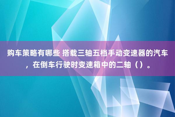 购车策略有哪些 搭载三轴五档手动变速器的汽车，在倒车行驶时变速箱中的二轴（）。