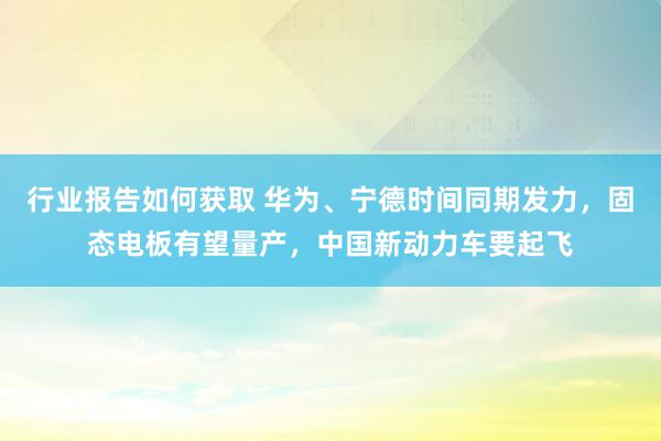 行业报告如何获取 华为、宁德时间同期发力，固态电板有望量产，中国新动力车要起飞