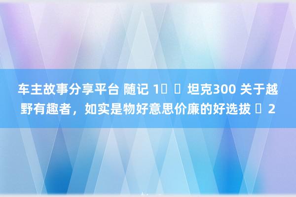 车主故事分享平台 随记 1️⃣坦克300 关于越野有趣者，如实是物好意思价廉的好选拔 ​2