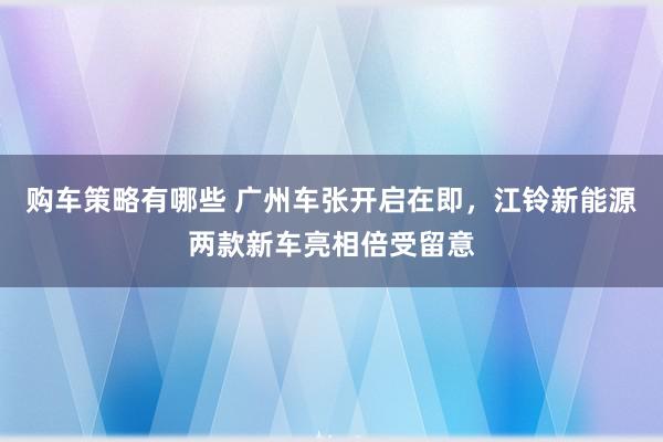 购车策略有哪些 广州车张开启在即，江铃新能源两款新车亮相倍受留意