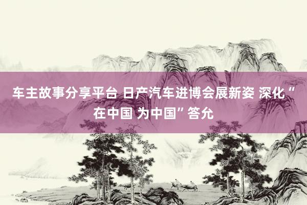 车主故事分享平台 日产汽车进博会展新姿 深化“在中国 为中国”答允