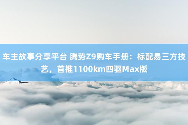 车主故事分享平台 腾势Z9购车手册：标配易三方技艺，首推1100km四驱Max版