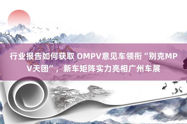 行业报告如何获取 OMPV意见车领衔“别克MPV天团”，新车矩阵实力亮相广州车展