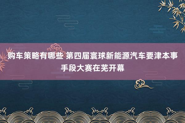 购车策略有哪些 第四届寰球新能源汽车要津本事手段大赛在芜开幕