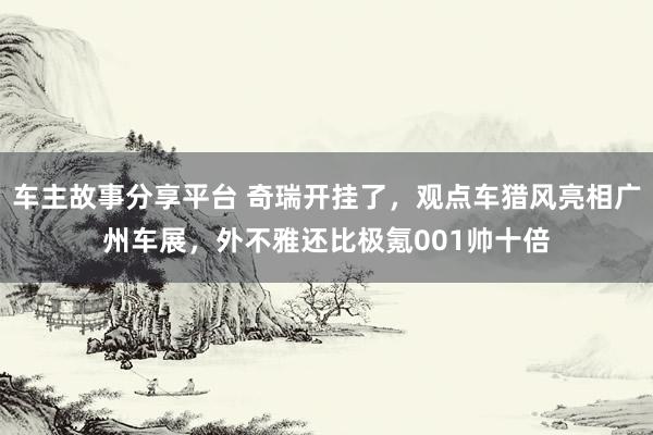 车主故事分享平台 奇瑞开挂了，观点车猎风亮相广州车展，外不雅还比极氪001帅十倍