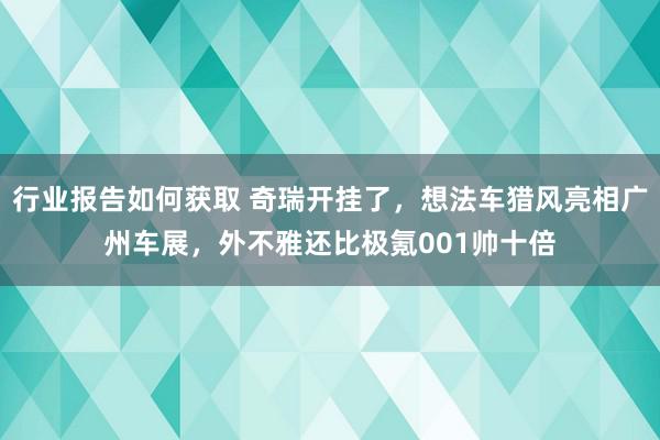 行业报告如何获取 奇瑞开挂了，想法车猎风亮相广州车展，外不雅还比极氪001帅十倍