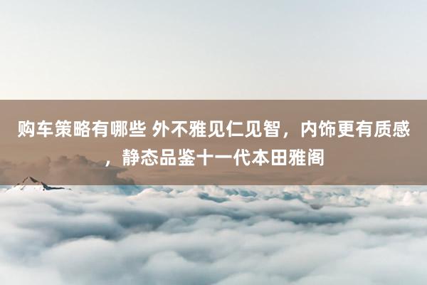 购车策略有哪些 外不雅见仁见智，内饰更有质感，静态品鉴十一代本田雅阁