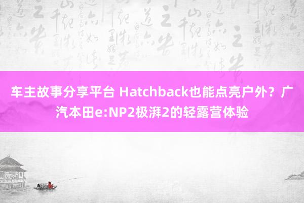 车主故事分享平台 Hatchback也能点亮户外？广汽本田e:NP2极湃2的轻露营体验