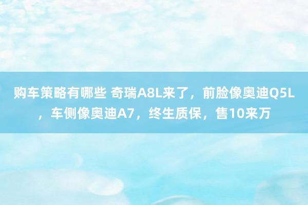 购车策略有哪些 奇瑞A8L来了，前脸像奥迪Q5L，车侧像奥迪A7，终生质保，售10来万