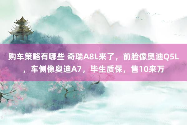 购车策略有哪些 奇瑞A8L来了，前脸像奥迪Q5L，车侧像奥迪A7，毕生质保，售10来万