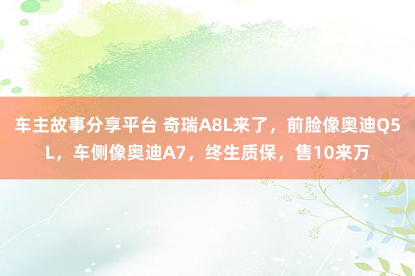 车主故事分享平台 奇瑞A8L来了，前脸像奥迪Q5L，车侧像奥迪A7，终生质保，售10来万