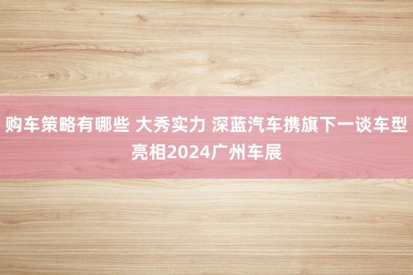 购车策略有哪些 大秀实力 深蓝汽车携旗下一谈车型亮相2024广州车展