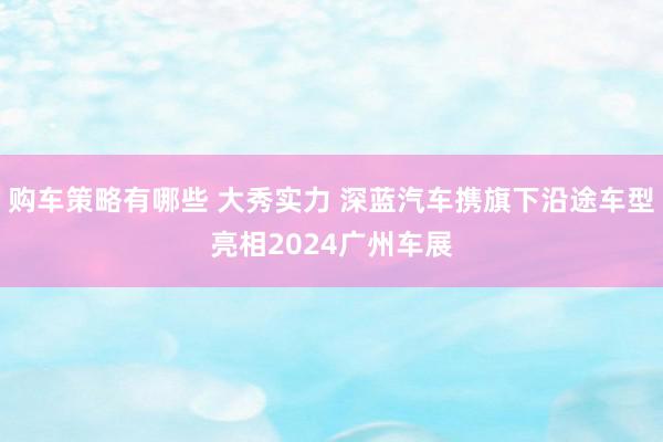 购车策略有哪些 大秀实力 深蓝汽车携旗下沿途车型亮相2024广州车展