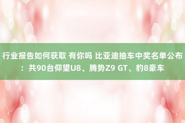 行业报告如何获取 有你吗 比亚迪抽车中奖名单公布：共90台仰望U8、腾势Z9 GT、豹8豪车