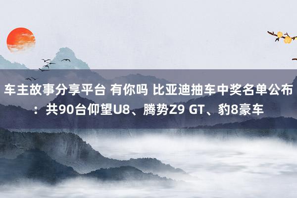 车主故事分享平台 有你吗 比亚迪抽车中奖名单公布：共90台仰望U8、腾势Z9 GT、豹8豪车