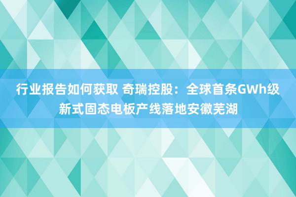 行业报告如何获取 奇瑞控股：全球首条GWh级新式固态电板产线落地安徽芜湖