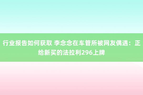 行业报告如何获取 李念念在车管所被网友偶遇：正给新买的法拉利296上牌