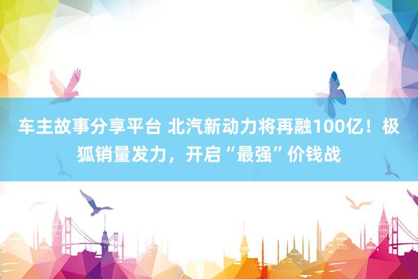 车主故事分享平台 北汽新动力将再融100亿！极狐销量发力，开启“最强”价钱战