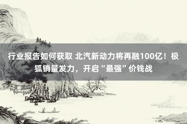 行业报告如何获取 北汽新动力将再融100亿！极狐销量发力，开启“最强”价钱战