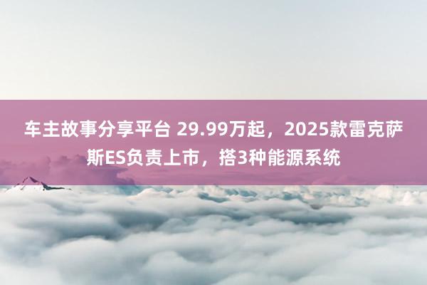 车主故事分享平台 29.99万起，2025款雷克萨斯ES负责上市，搭3种能源系统