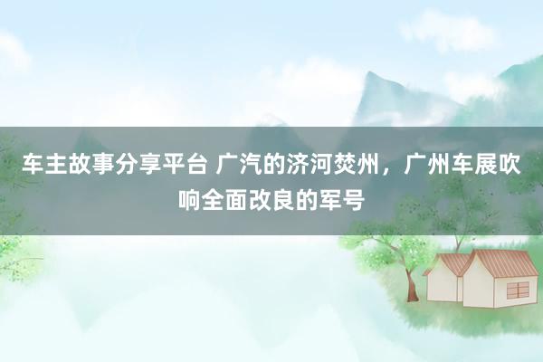 车主故事分享平台 广汽的济河焚州，广州车展吹响全面改良的军号