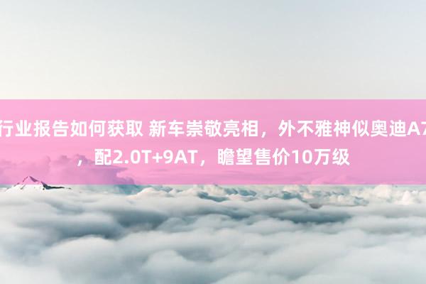 行业报告如何获取 新车崇敬亮相，外不雅神似奥迪A7，配2.0T+9AT，瞻望售价10万级