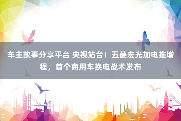 车主故事分享平台 央视站台！五菱宏光加电推增程，首个商用车换电战术发布