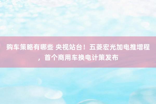 购车策略有哪些 央视站台！五菱宏光加电推增程，首个商用车换电计策发布