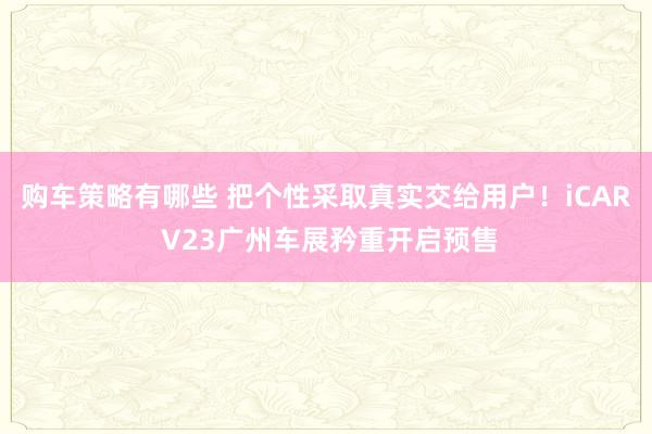 购车策略有哪些 把个性采取真实交给用户！iCAR V23广州车展矜重开启预售