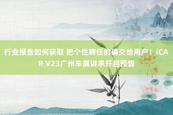 行业报告如何获取 把个性聘任的确交给用户！iCAR V23广州车展讲求开启预售