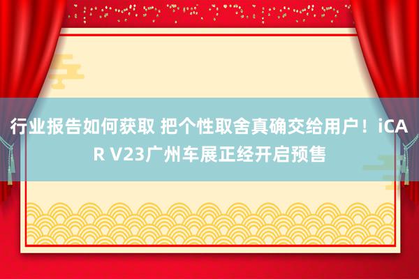 行业报告如何获取 把个性取舍真确交给用户！iCAR V23广州车展正经开启预售