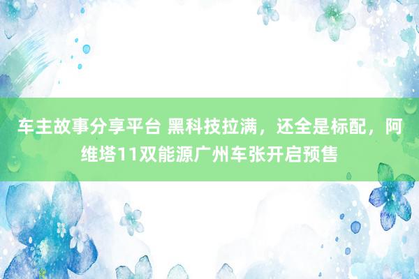 车主故事分享平台 黑科技拉满，还全是标配，阿维塔11双能源广州车张开启预售