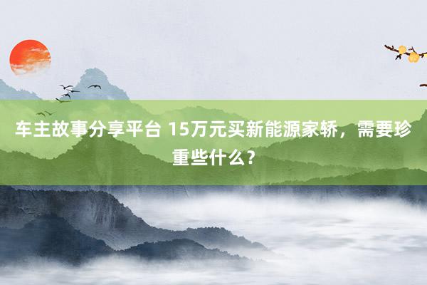 车主故事分享平台 15万元买新能源家轿，需要珍重些什么？