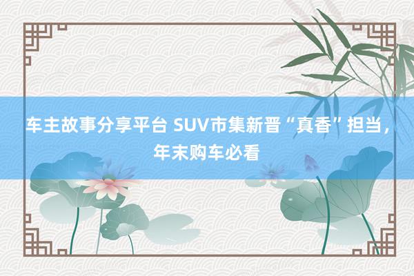 车主故事分享平台 SUV市集新晋“真香”担当，年末购车必看