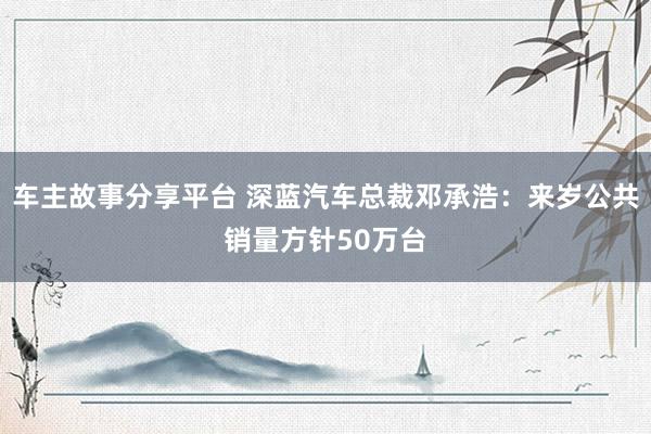 车主故事分享平台 深蓝汽车总裁邓承浩：来岁公共销量方针50万台