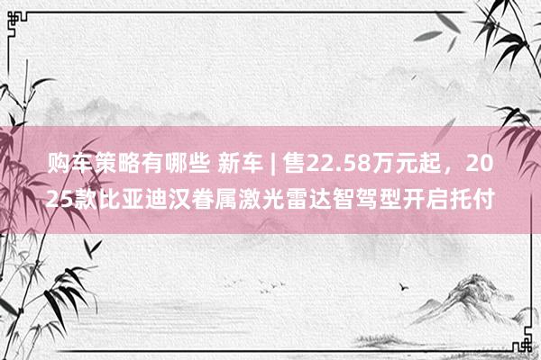 购车策略有哪些 新车 | 售22.58万元起，2025款比亚迪汉眷属激光雷达智驾型开启托付