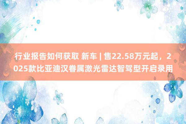 行业报告如何获取 新车 | 售22.58万元起，2025款比亚迪汉眷属激光雷达智驾型开启录用