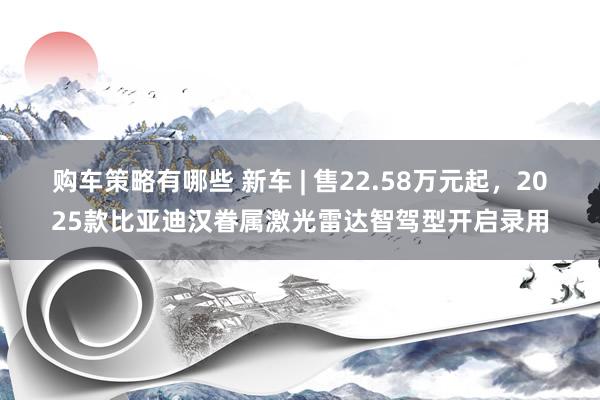 购车策略有哪些 新车 | 售22.58万元起，2025款比亚迪汉眷属激光雷达智驾型开启录用