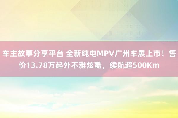 车主故事分享平台 全新纯电MPV广州车展上市！售价13.78万起外不雅炫酷，续航超500Km