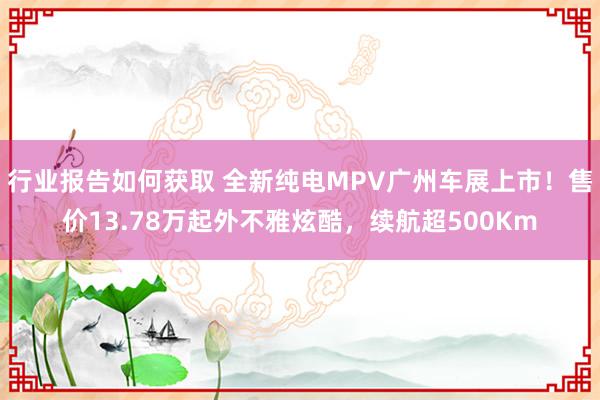 行业报告如何获取 全新纯电MPV广州车展上市！售价13.78万起外不雅炫酷，续航超500Km