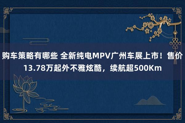 购车策略有哪些 全新纯电MPV广州车展上市！售价13.78万起外不雅炫酷，续航超500Km