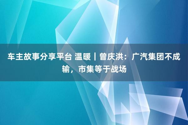 车主故事分享平台 温暖｜曾庆洪：广汽集团不成输，市集等于战场